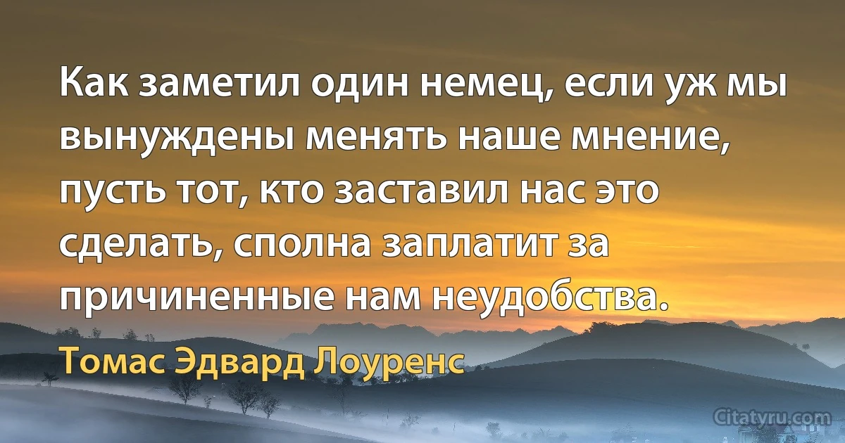 Как заметил один немец, если уж мы вынуждены менять наше мнение, пусть тот, кто заставил нас это сделать, сполна заплатит за причиненные нам неудобства. (Томас Эдвард Лоуренс)