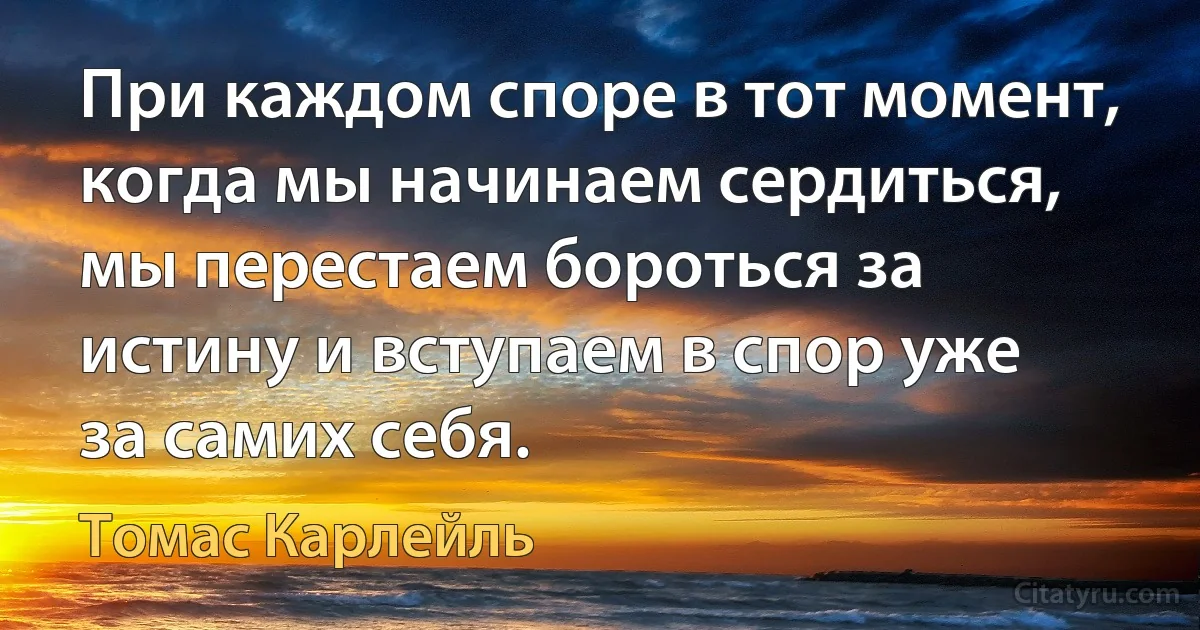 При каждом споре в тот момент, когда мы начинаем сердиться, мы перестаем бороться за истину и вступаем в спор уже за самих себя. (Томас Карлейль)