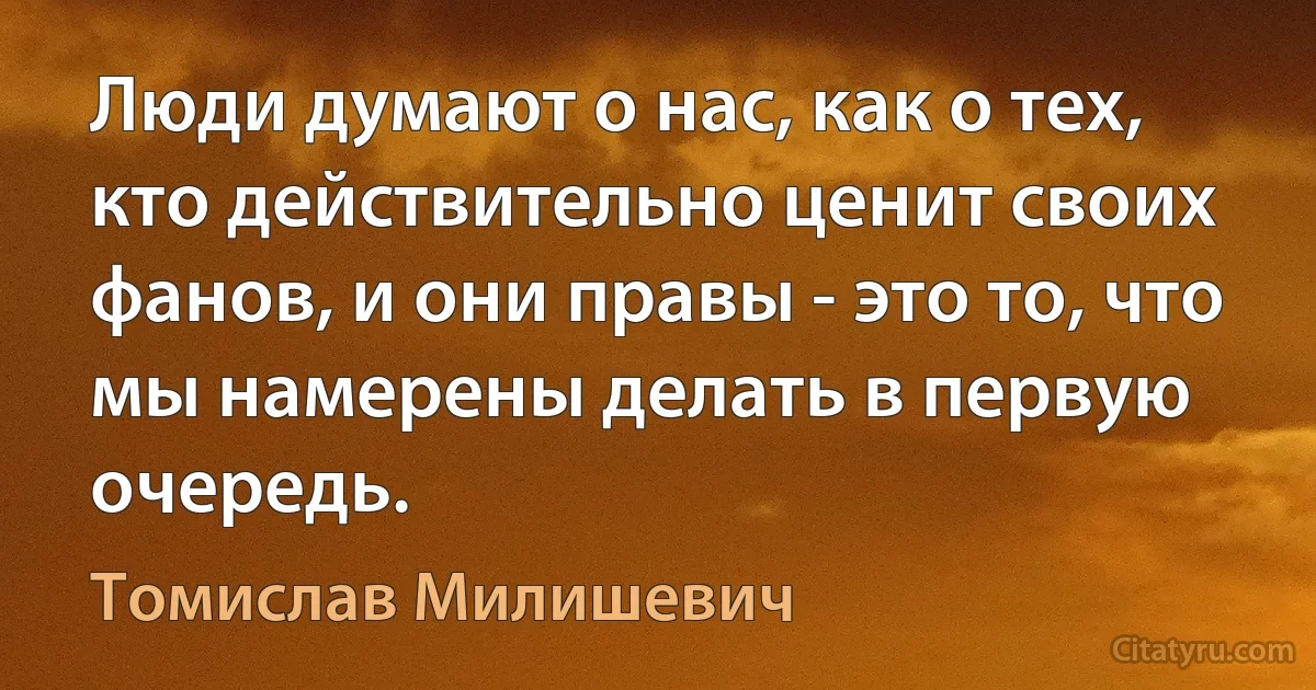 Люди думают о нас, как о тех, кто действительно ценит своих фанов, и они правы - это то, что мы намерены делать в первую очередь. (Томислав Милишевич)