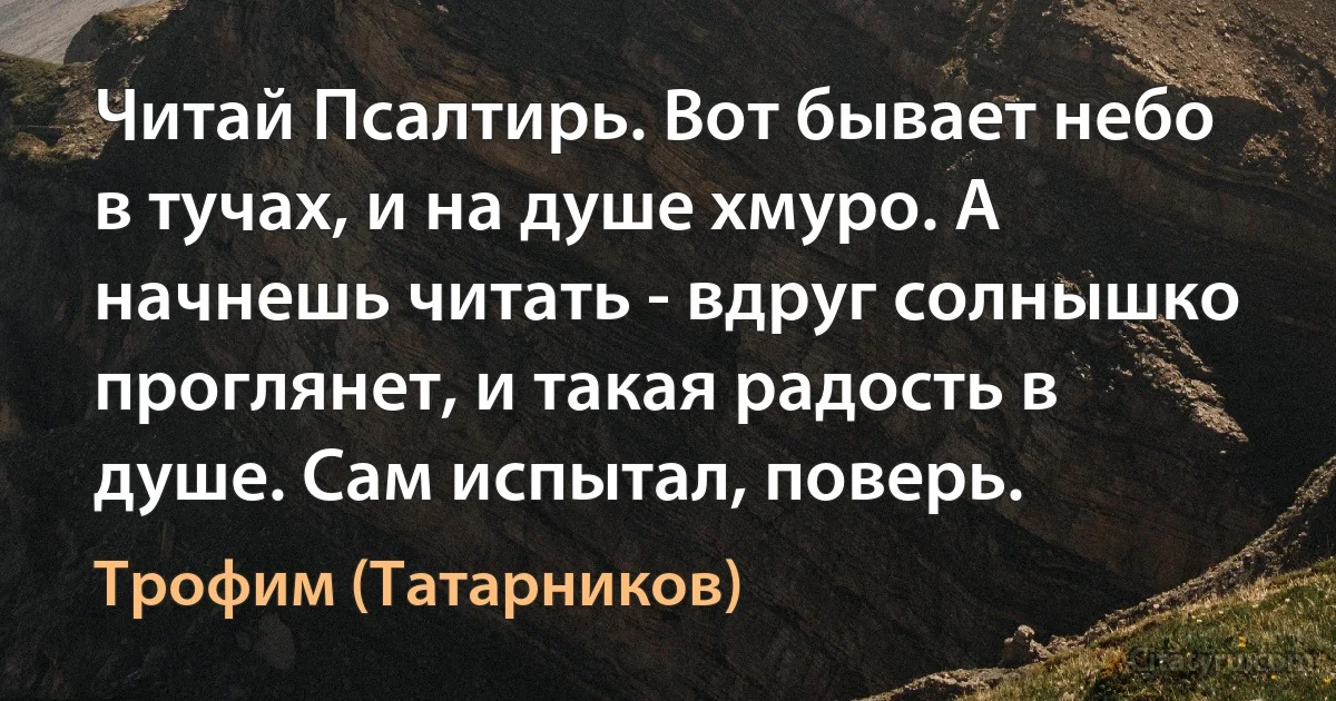 Читай Псалтирь. Вот бывает небо в тучах, и на душе хмуро. А начнешь читать - вдруг солнышко проглянет, и такая радость в душе. Сам испытал, поверь. (Трофим (Татарников))