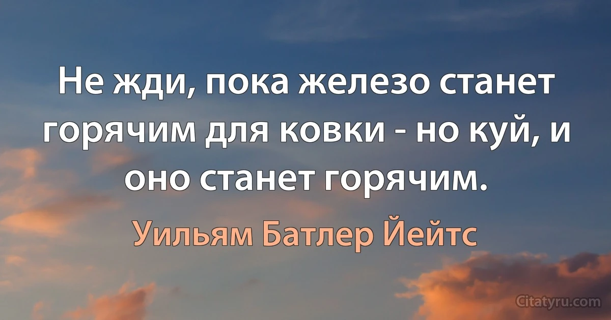 Не жди, пока железо станет горячим для ковки - но куй, и оно станет горячим. (Уильям Батлер Йейтс)