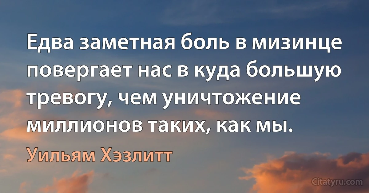 Едва заметная боль в мизинце повергает нас в куда большую тревогу, чем уничтожение миллионов таких, как мы. (Уильям Хэзлитт)