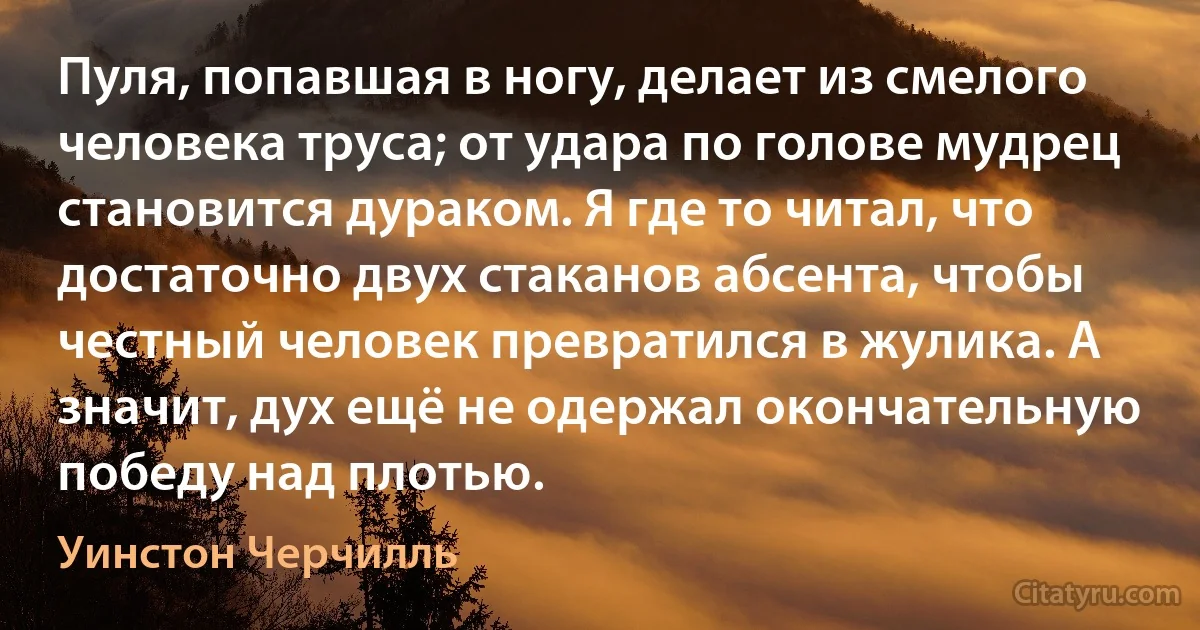 Пуля, попавшая в ногу, делает из смелого человека труса; от удара по голове мудрец становится дураком. Я где то читал, что достаточно двух стаканов абсента, чтобы честный человек превратился в жулика. А значит, дух ещё не одержал окончательную победу над плотью. (Уинстон Черчилль)