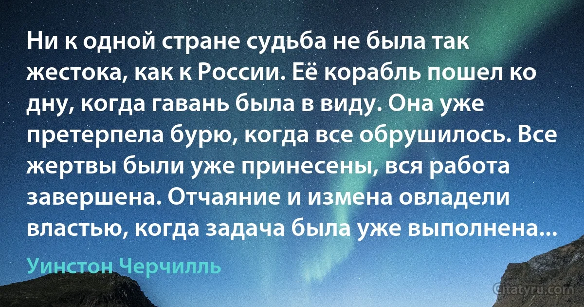 Ни к одной стране судьба не была так жестока, как к России. Её корабль пошел ко дну, когда гавань была в виду. Она уже претерпела бурю, когда все обрушилось. Все жертвы были уже принесены, вся работа завершена. Отчаяние и измена овладели властью, когда задача была уже выполнена... (Уинстон Черчилль)