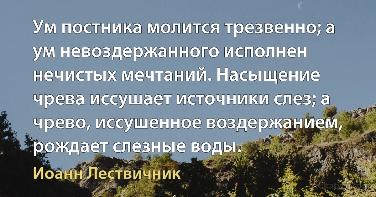 Ум постника молится трезвенно; а ум невоздержанного исполнен нечистых мечтаний. Насыщение чрева иссушает источники слез; а чрево, иссушенное воздержанием, рождает слезные воды. (Иоанн Лествичник)