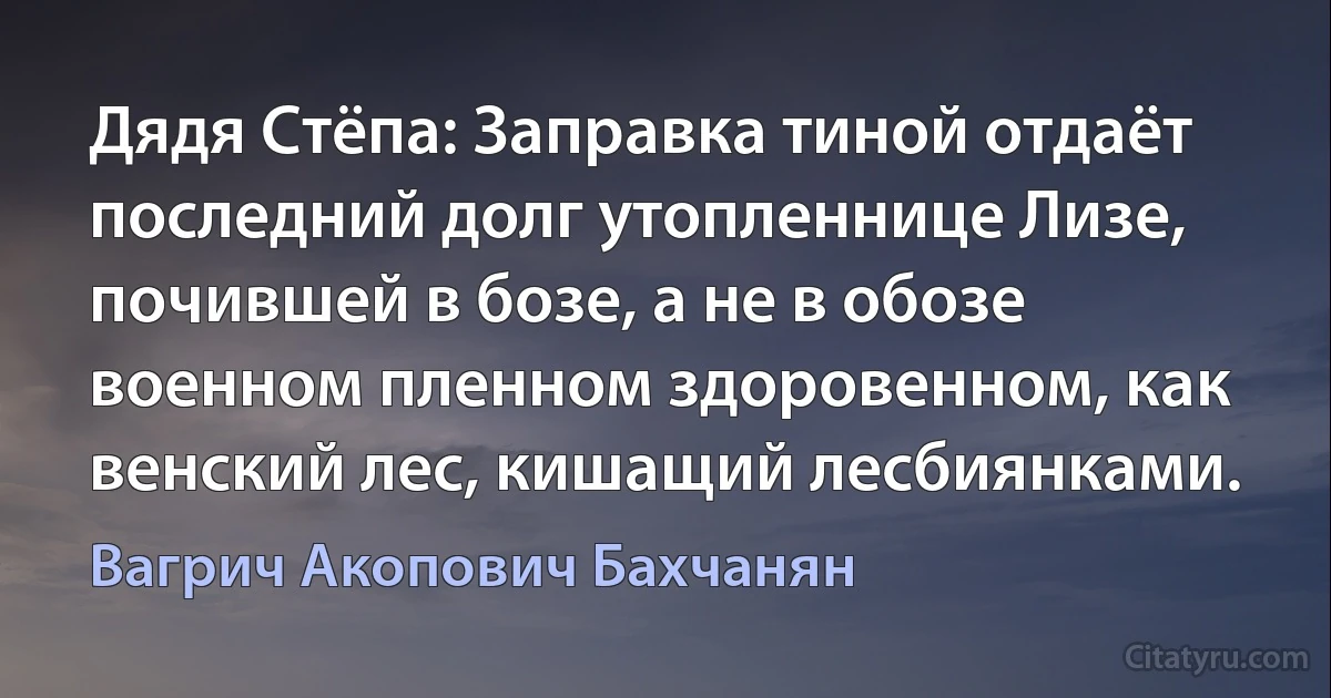 Дядя Стёпа: Заправка тиной отдаёт последний долг утопленнице Лизе, почившей в бозе, а не в обозе военном пленном здоровенном, как венский лес, кишащий лесбиянками. (Вагрич Акопович Бахчанян)