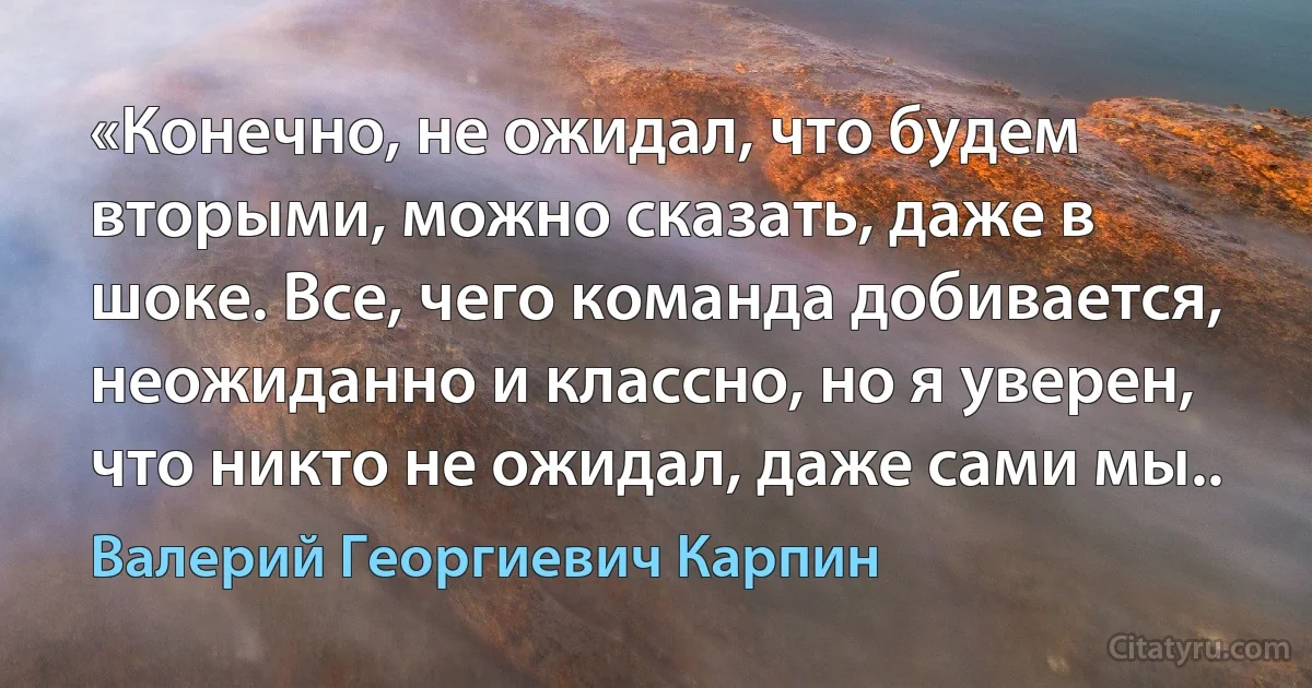 «Конечно, не ожидал, что будем вторыми, можно сказать, даже в шоке. Все, чего команда добивается, неожиданно и классно, но я уверен, что никто не ожидал, даже сами мы.. (Валерий Георгиевич Карпин)