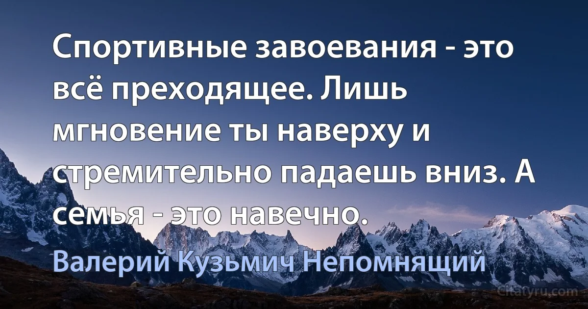 Спортивные завоевания - это всё преходящее. Лишь мгновение ты наверху и стремительно падаешь вниз. А семья - это навечно. (Валерий Кузьмич Непомнящий)