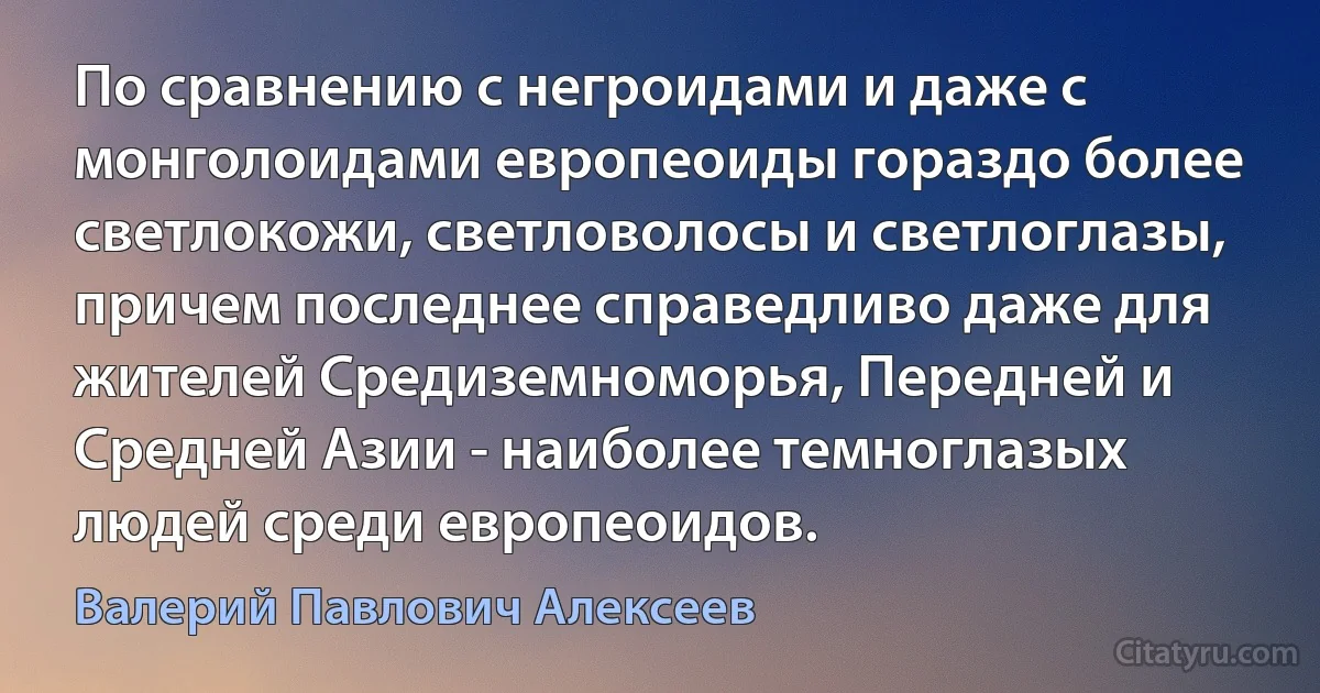 По сравнению с негроидами и даже с монголоидами европеоиды гораздо более светлокожи, светловолосы и светлоглазы, причем последнее справедливо даже для жителей Средиземноморья, Передней и Средней Азии - наиболее темноглазых людей среди европеоидов. (Валерий Павлович Алексеев)