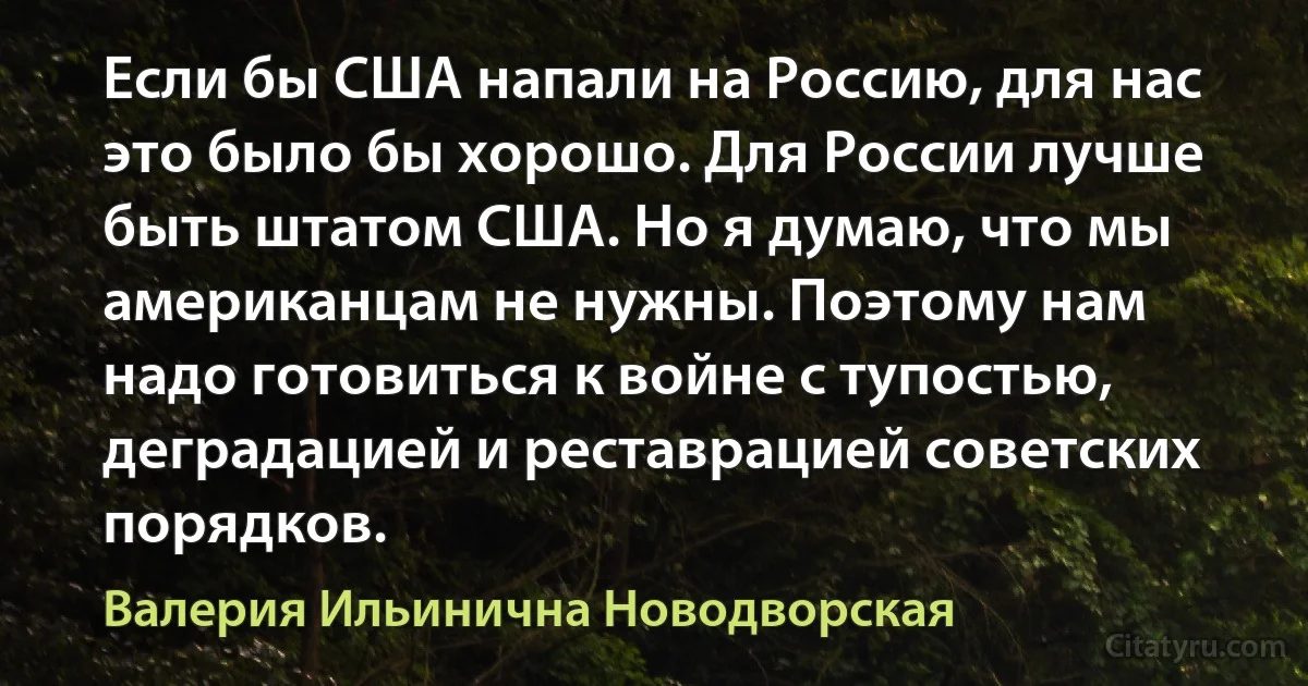 Если бы США напали на Россию, для нас это было бы хорошо. Для России лучше быть штатом США. Но я думаю, что мы американцам не нужны. Поэтому нам надо готовиться к войне с тупостью, деградацией и реставрацией советских порядков. (Валерия Ильинична Новодворская)