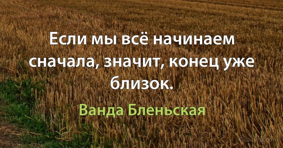 Если мы всё начинаем сначала, значит, конец уже близок. (Ванда Бленьская)