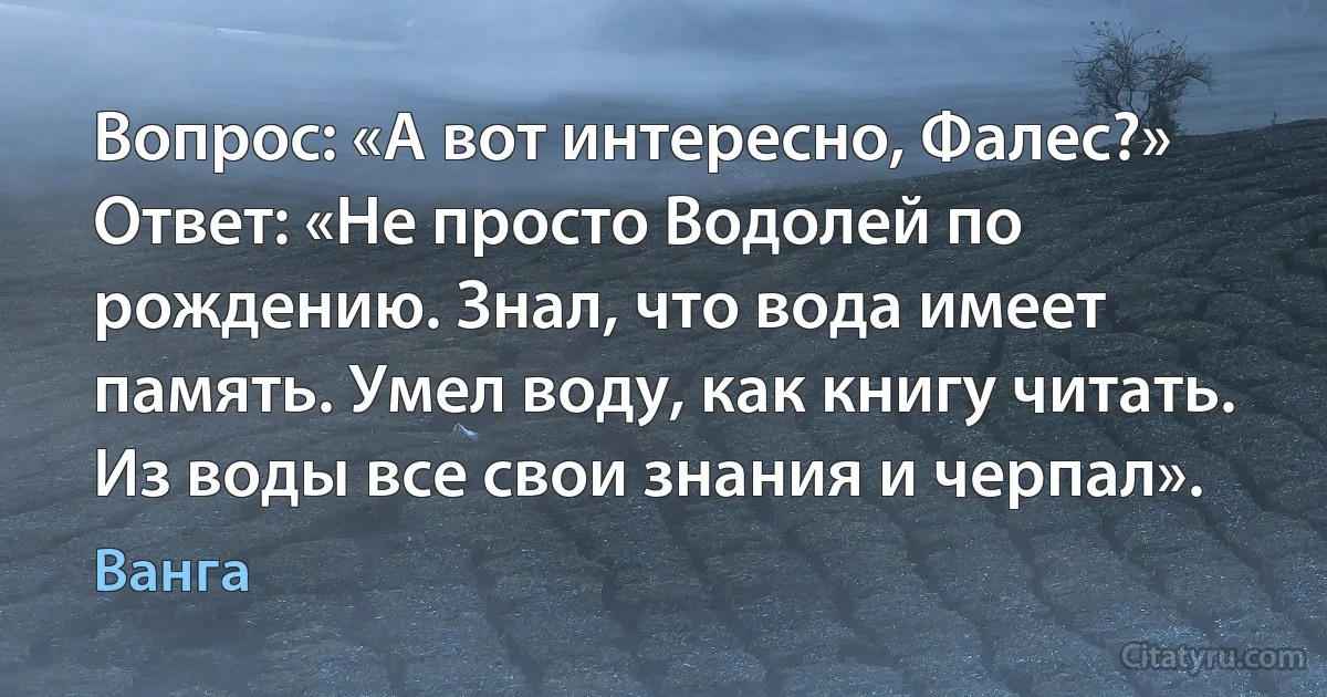 Вопрос: «А вот интересно, Фалес?» Ответ: «Не просто Водолей по рождению. Знал, что вода имеет память. Умел воду, как книгу читать. Из воды все свои знания и черпал». (Ванга)