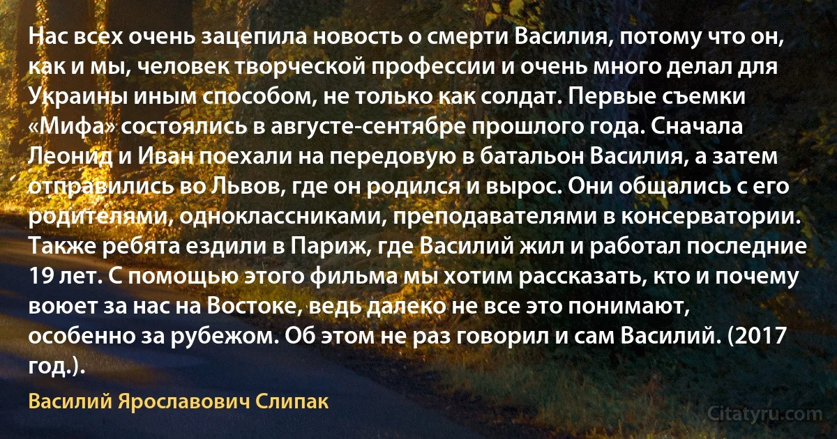 Нас всех очень зацепила новость о смерти Василия, потому что он, как и мы, человек творческой профессии и очень много делал для Украины иным способом, не только как солдат. Первые съемки «Мифа» состоялись в августе-сентябре прошлого года. Сначала Леонид и Иван поехали на передовую в батальон Василия, а затем отправились во Львов, где он родился и вырос. Они общались с его родителями, одноклассниками, преподавателями в консерватории. Также ребята ездили в Париж, где Василий жил и работал последние 19 лет. С помощью этого фильма мы хотим рассказать, кто и почему воюет за нас на Востоке, ведь далеко не все это понимают, особенно за рубежом. Об этом не раз говорил и сам Василий. (2017 год.). (Василий Ярославович Слипак)