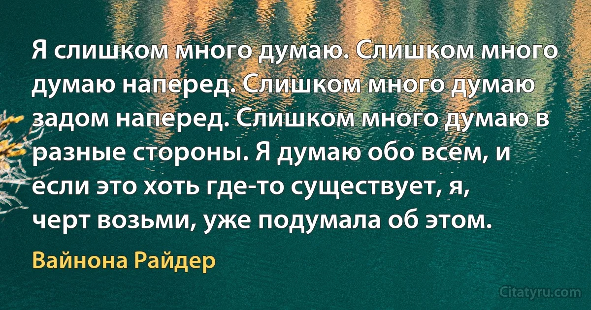 Я слишком много думаю. Слишком много думаю наперед. Слишком много думаю задом наперед. Слишком много думаю в разные стороны. Я думаю обо всем, и если это хоть где-то существует, я, черт возьми, уже подумала об этом. (Вайнона Райдер)