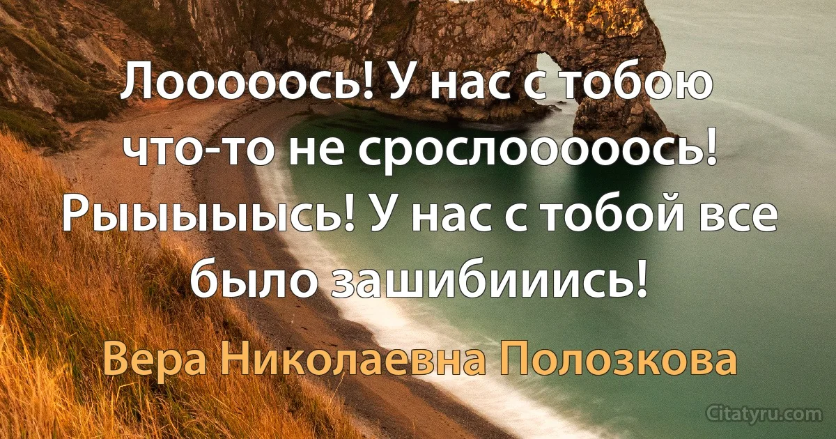 Лооооось! У нас с тобою что-то не срослооооось!
Рыыыыысь! У нас с тобой все было зашибииись! (Вера Николаевна Полозкова)