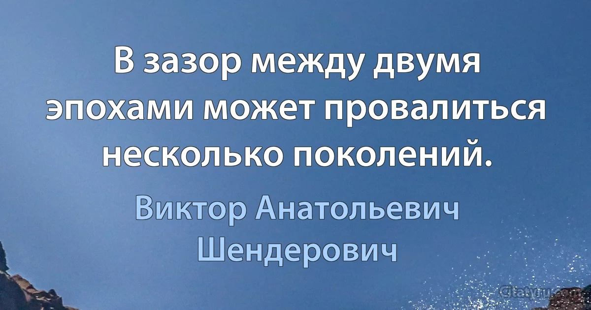 В зазор между двумя эпохами может провалиться несколько поколений. (Виктор Анатольевич Шендерович)