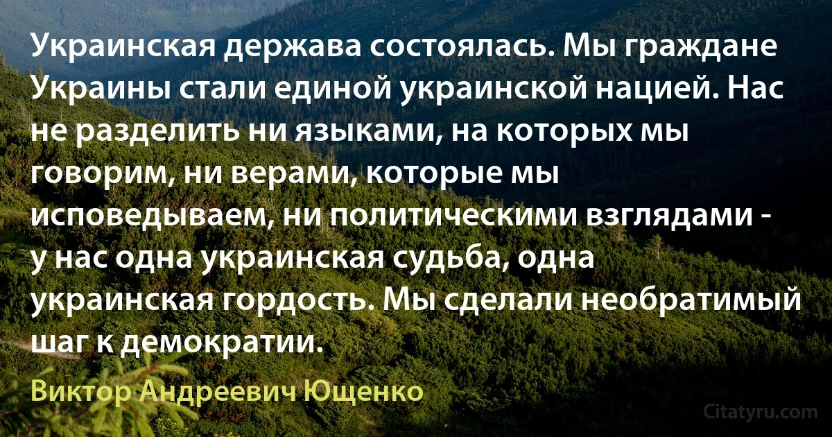 Украинская держава состоялась. Мы граждане Украины стали единой украинской нацией. Нас не разделить ни языками, на которых мы говорим, ни верами, которые мы исповедываем, ни политическими взглядами - у нас одна украинская судьба, одна украинская гордость. Мы сделали необратимый шаг к демократии. (Виктор Андреевич Ющенко)