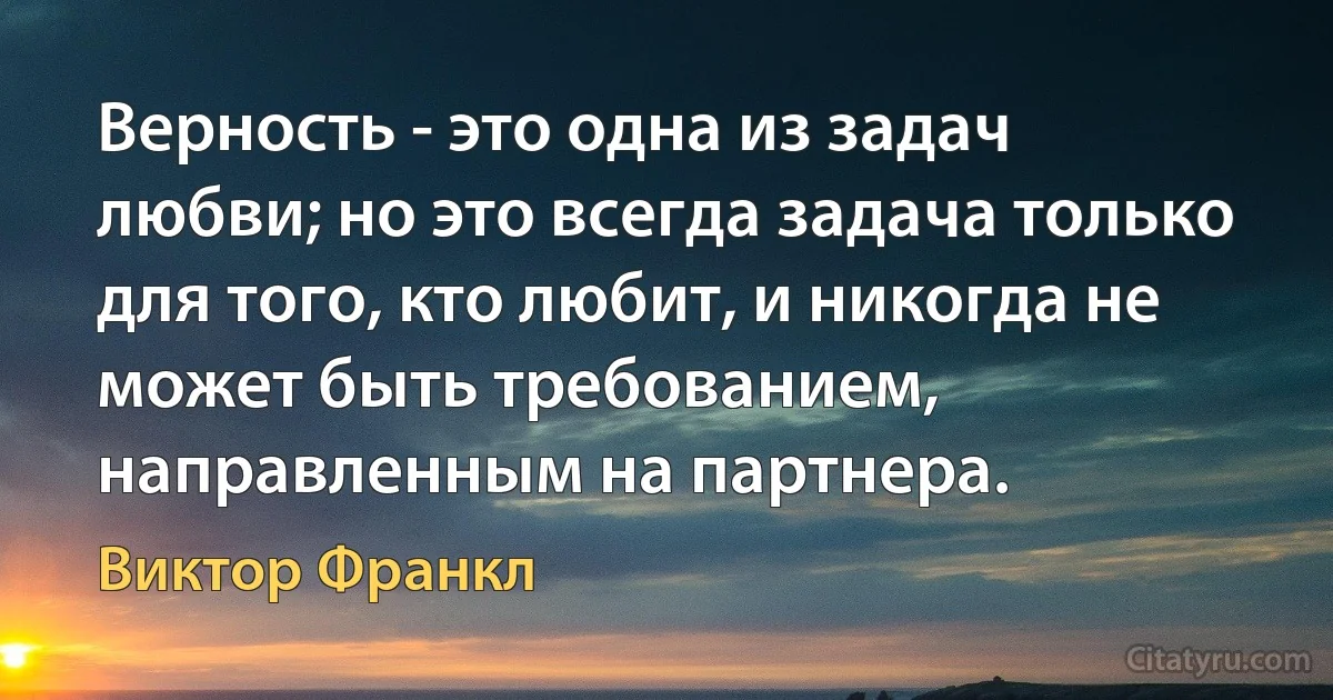 Верность - это одна из задач любви; но это всегда задача только для того, кто любит, и никогда не может быть требованием, направленным на партнера. (Виктор Франкл)