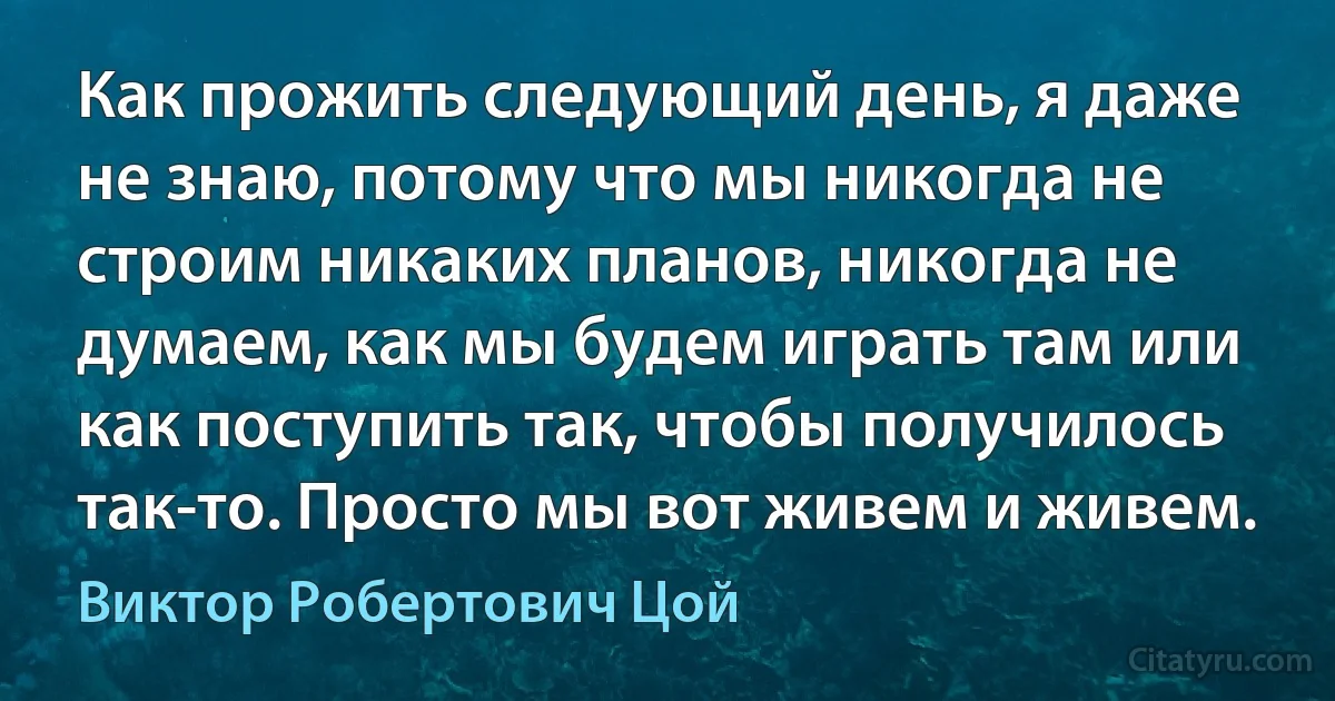 Как прожить следующий день, я даже не знаю, потому что мы никогда не строим никаких планов, никогда не думаем, как мы будем играть там или как поступить так, чтобы получилось так-то. Просто мы вот живем и живем. (Виктор Робертович Цой)