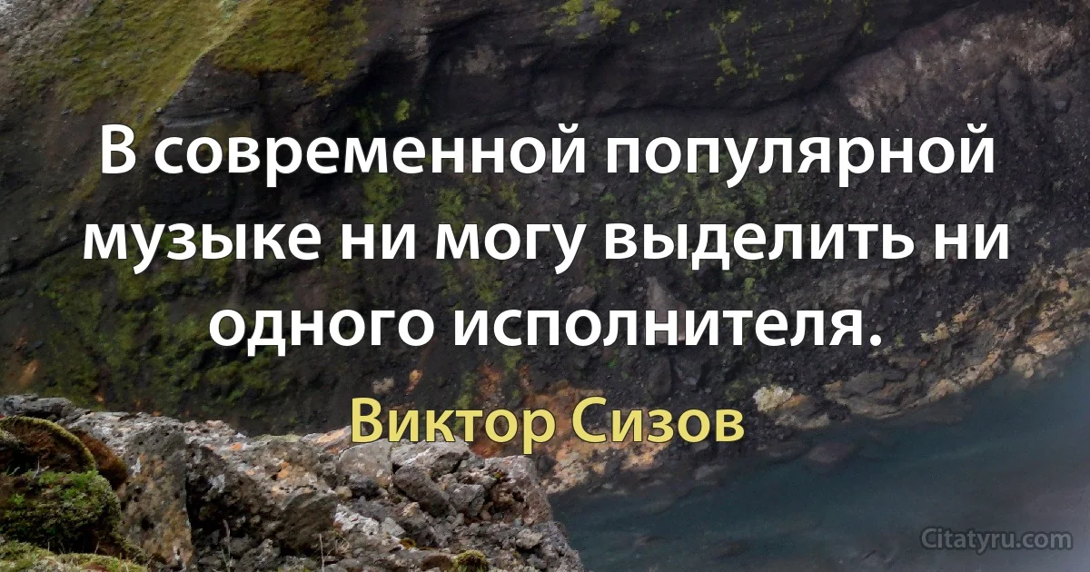 В современной популярной музыке ни могу выделить ни одного исполнителя. (Виктор Сизов)