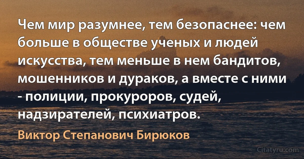 Чем мир разумнее, тем безопаснее: чем больше в обществе ученых и людей искусства, тем меньше в нем бандитов, мошенников и дураков, а вместе с ними - полиции, прокуроров, судей, надзирателей, психиатров. (Виктор Степанович Бирюков)