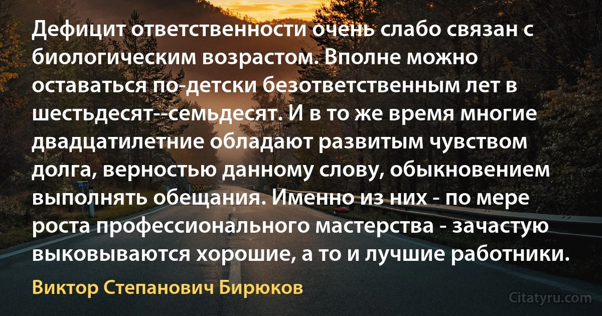 Дефицит ответственности очень слабо связан с биологическим возрастом. Вполне можно оставаться по-детски безответственным лет в шестьдесят--семьдесят. И в то же время многие двадцатилетние обладают развитым чувством долга, верностью данному слову, обыкновением выполнять обещания. Именно из них - по мере роста профессионального мастерства - зачастую выковываются хорошие, а то и лучшие работники. (Виктор Степанович Бирюков)