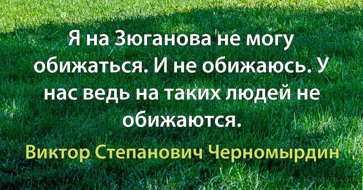 Я на Зюганова не могу обижаться. И не обижаюсь. У нас ведь на таких людей не обижаются. (Виктор Степанович Черномырдин)