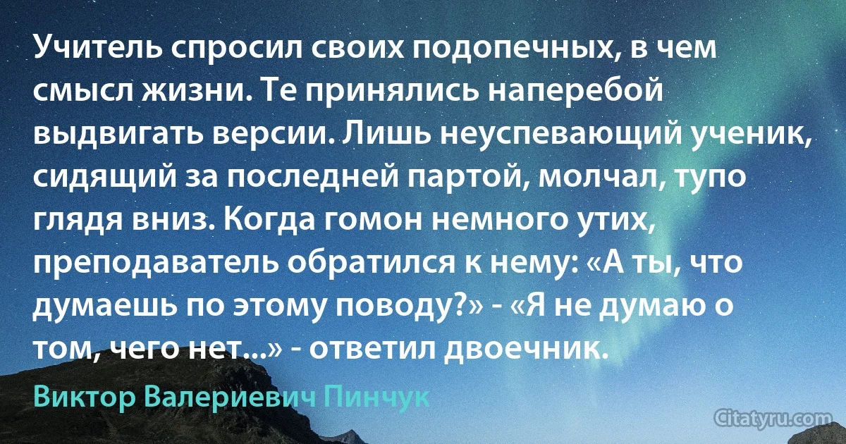 Учитель спросил своих подопечных, в чем смысл жизни. Те принялись наперебой выдвигать версии. Лишь неуспевающий ученик, сидящий за последней партой, молчал, тупо глядя вниз. Когда гомон немного утих, преподаватель обратился к нему: «А ты, что думаешь по этому поводу?» - «Я не думаю о том, чего нет...» - ответил двоечник. (Виктор Валериевич Пинчук)