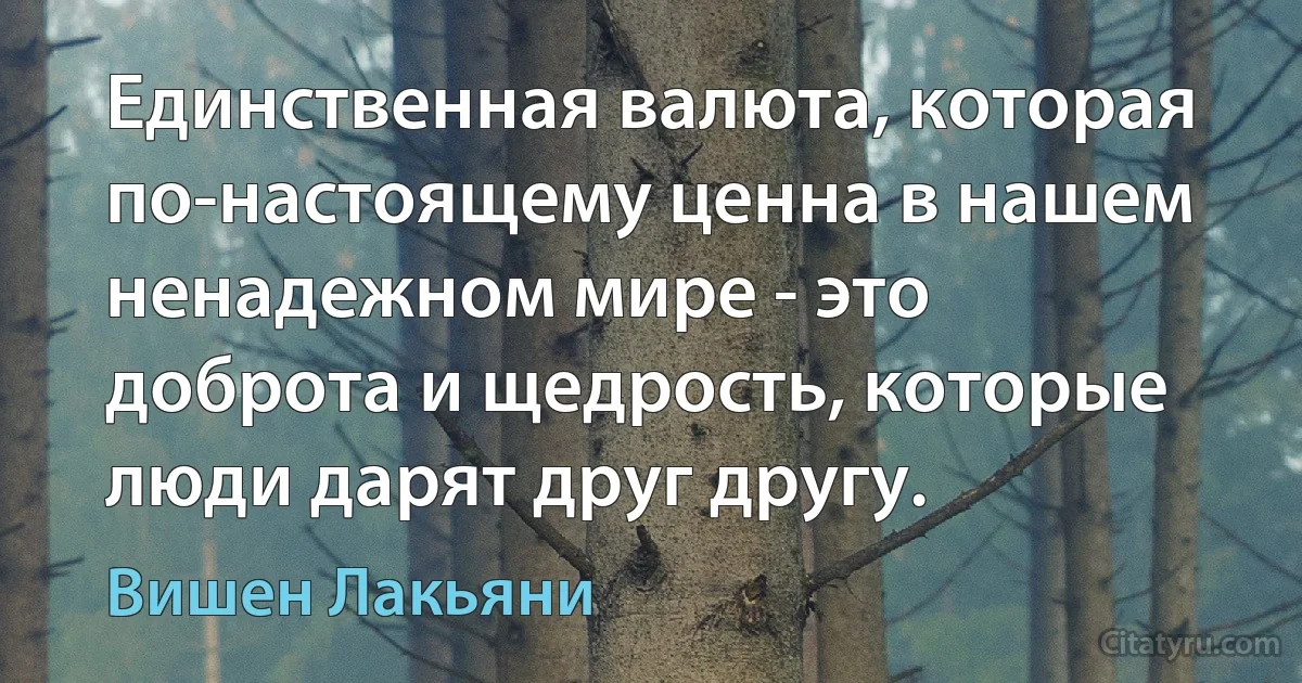 Единственная валюта, которая по-настоящему ценна в нашем ненадежном мире - это доброта и щедрость, которые люди дарят друг другу. (Вишен Лакьяни)