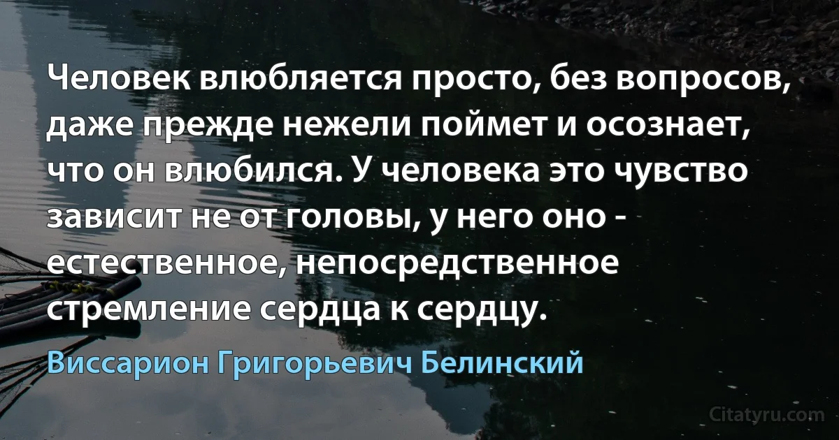 Человек влюбляется просто, без вопросов, даже прежде нежели поймет и осознает, что он влюбился. У человека это чувство зависит не от головы, у него оно - естественное, непосредственное стремление сердца к сердцу. (Виссарион Григорьевич Белинский)