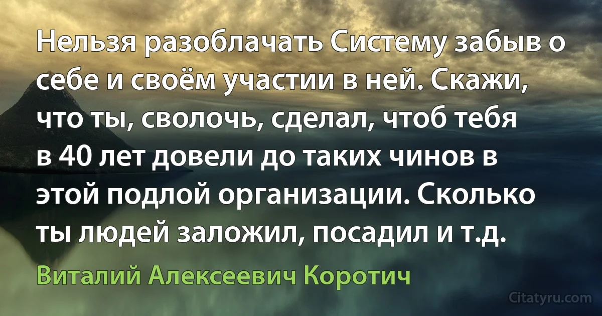 Нельзя разоблачать Систему забыв о себе и своём участии в ней. Скажи, что ты, сволочь, сделал, чтоб тебя в 40 лет довели до таких чинов в этой подлой организации. Сколько ты людей заложил, посадил и т.д. (Виталий Алексеевич Коротич)