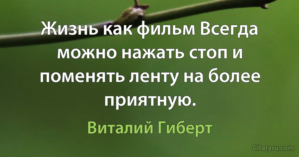 Жизнь как фильм Всегда можно нажать стоп и поменять ленту на более приятную. (Виталий Гиберт)