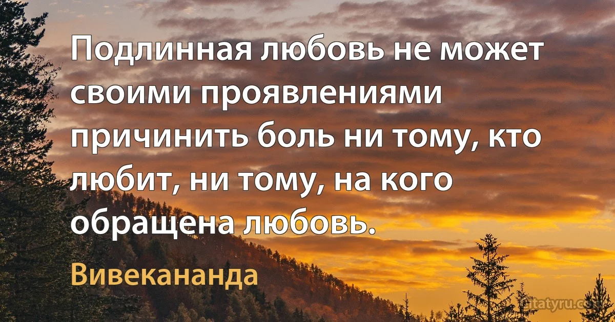 Подлинная любовь не может своими проявлениями причинить боль ни тому, кто любит, ни тому, на кого обращена любовь. (Вивекананда)