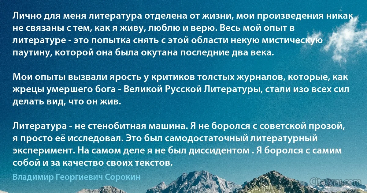 Лично для меня литература отделена от жизни, мои произведения никак не связаны с тем, как я живу, люблю и верю. Весь мой опыт в литературе - это попытка снять с этой области некую мистическую паутину, которой она была окутана последние два века.

Мои опыты вызвали ярость у критиков толстых журналов, которые, как жрецы умершего бога - Великой Русской Литературы, стали изо всех сил делать вид, что он жив.

Литература - не стенобитная машина. Я не боролся с советской прозой, я просто её исследовал. Это был самодостаточный литературный эксперимент. На самом деле я не был диссидентом . Я боролся с самим собой и за качество своих текстов. (Владимир Георгиевич Сорокин)