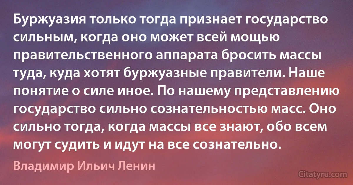 Буржуазия только тогда признает государство сильным, когда оно может всей мощью правительственного аппарата бросить массы туда, куда хотят буржуазные правители. Наше понятие о силе иное. По нашему представлению государство сильно сознательностью масс. Оно сильно тогда, когда массы все знают, обо всем могут судить и идут на все сознательно. (Владимир Ильич Ленин)