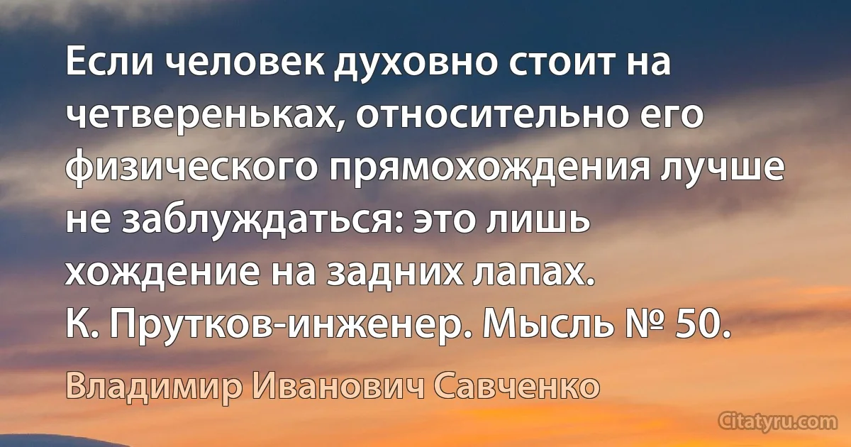 Если человек духовно стоит на четвереньках, относительно его физического прямохождения лучше не заблуждаться: это лишь хождение на задних лапах.
К. Прутков-инженер. Мысль № 50. (Владимир Иванович Савченко)