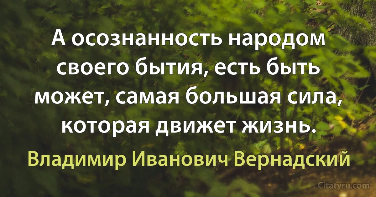 А осознанность народом своего бытия, есть быть может, самая большая сила, которая движет жизнь. (Владимир Иванович Вернадский)