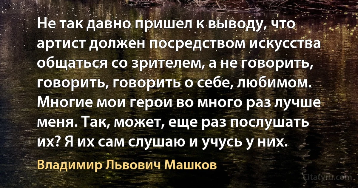 Не так давно пришел к выводу, что артист должен посредством искусства общаться со зрителем, а не говорить, говорить, говорить о себе, любимом. Многие мои герои во много раз лучше меня. Так, может, еще раз послушать их? Я их сам слушаю и учусь у них. (Владимир Львович Машков)