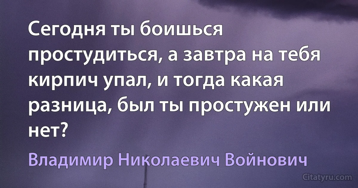 Сегодня ты боишься простудиться, а завтра на тебя кирпич упал, и тогда какая разница, был ты простужен или нет? (Владимир Николаевич Войнович)