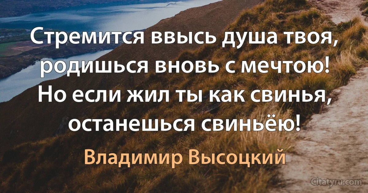 Стремится ввысь душа твоя, родишься вновь с мечтою!
Но если жил ты как свинья, останешься свиньёю! (Владимир Высоцкий)