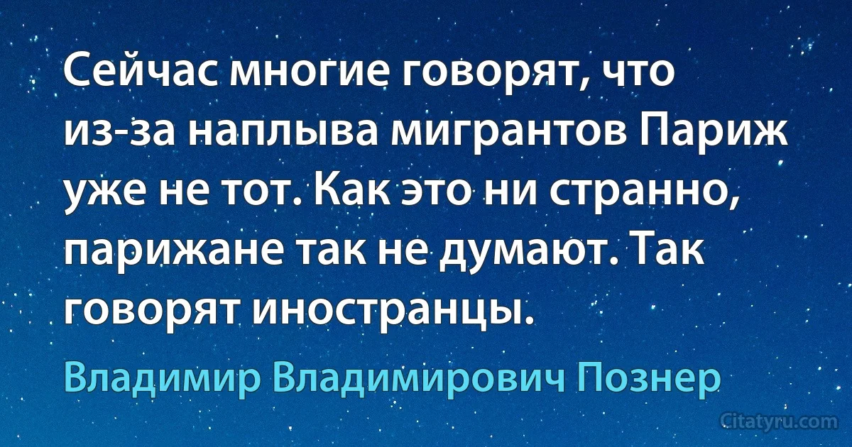 Сейчас многие говорят, что из-за наплыва мигрантов Париж уже не тот. Как это ни странно, парижане так не думают. Так говорят иностранцы. (Владимир Владимирович Познер)