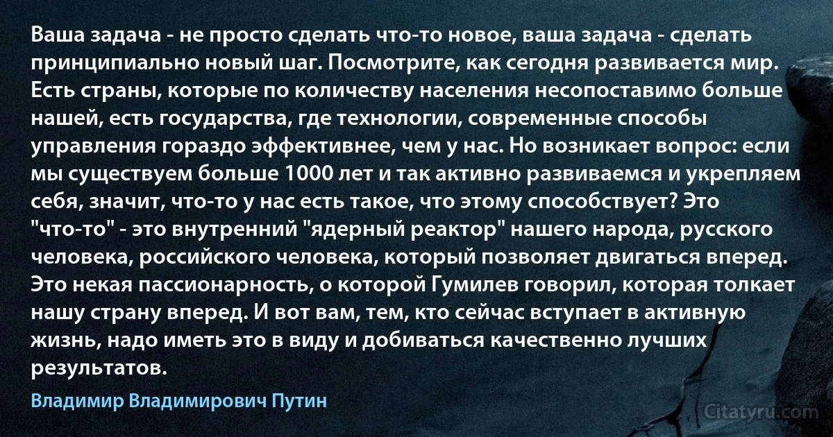 Ваша задача - не просто сделать что-то новое, ваша задача - сделать принципиально новый шаг. Посмотрите, как сегодня развивается мир. Есть страны, которые по количеству населения несопоставимо больше нашей, есть государства, где технологии, современные способы управления гораздо эффективнее, чем у нас. Но возникает вопрос: если мы существуем больше 1000 лет и так активно развиваемся и укрепляем себя, значит, что-то у нас есть такое, что этому способствует? Это "что-то" - это внутренний "ядерный реактор" нашего народа, русского человека, российского человека, который позволяет двигаться вперед. Это некая пассионарность, о которой Гумилев говорил, которая толкает нашу страну вперед. И вот вам, тем, кто сейчас вступает в активную жизнь, надо иметь это в виду и добиваться качественно лучших результатов. (Владимир Владимирович Путин)