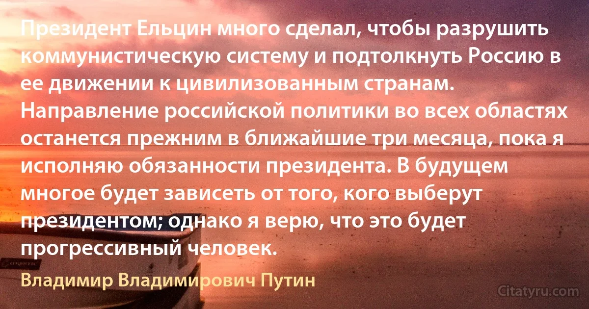 Президент Ельцин много сделал, чтобы разрушить коммунистическую систему и подтолкнуть Россию в ее движении к цивилизованным странам. Направление российской политики во всех областях останется прежним в ближайшие три месяца, пока я исполняю обязанности президента. В будущем многое будет зависеть от того, кого выберут президентом; однако я верю, что это будет прогрессивный человек. (Владимир Владимирович Путин)