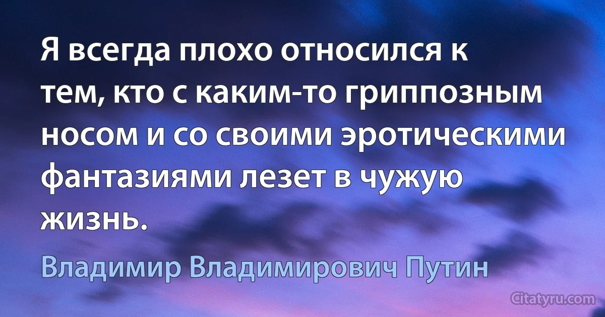 Я всегда плохо относился к тем, кто с каким-то гриппозным носом и со своими эротическими фантазиями лезет в чужую жизнь. (Владимир Владимирович Путин)