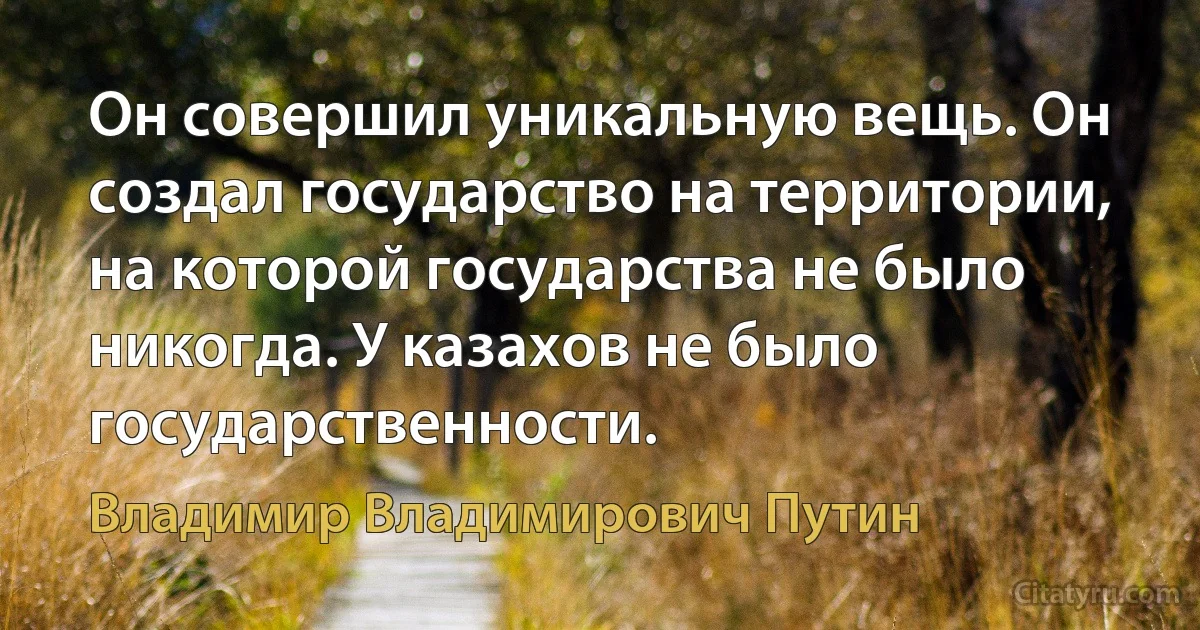 Он совершил уникальную вещь. Он создал государство на территории, на которой государства не было никогда. У казахов не было государственности. (Владимир Владимирович Путин)