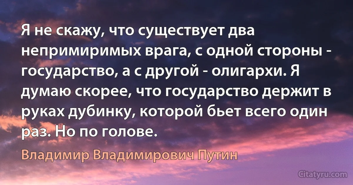 Я не скажу, что существует два непримиримых врага, с одной стороны - государство, а с другой - олигархи. Я думаю скорее, что государство держит в руках дубинку, которой бьет всего один раз. Но по голове. (Владимир Владимирович Путин)