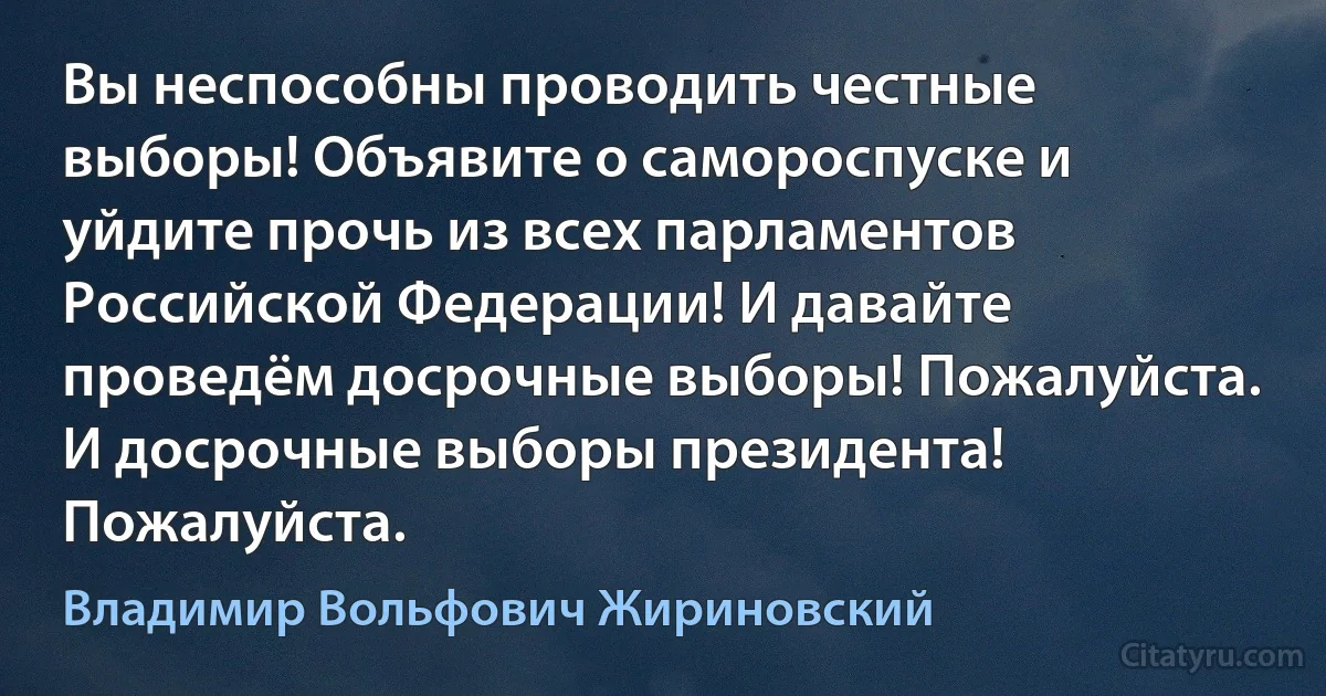 Вы неспособны проводить честные выборы! Объявите о самороспуске и уйдите прочь из всех парламентов Российской Федерации! И давайте проведём досрочные выборы! Пожалуйста. И досрочные выборы президента! Пожалуйста. (Владимир Вольфович Жириновский)