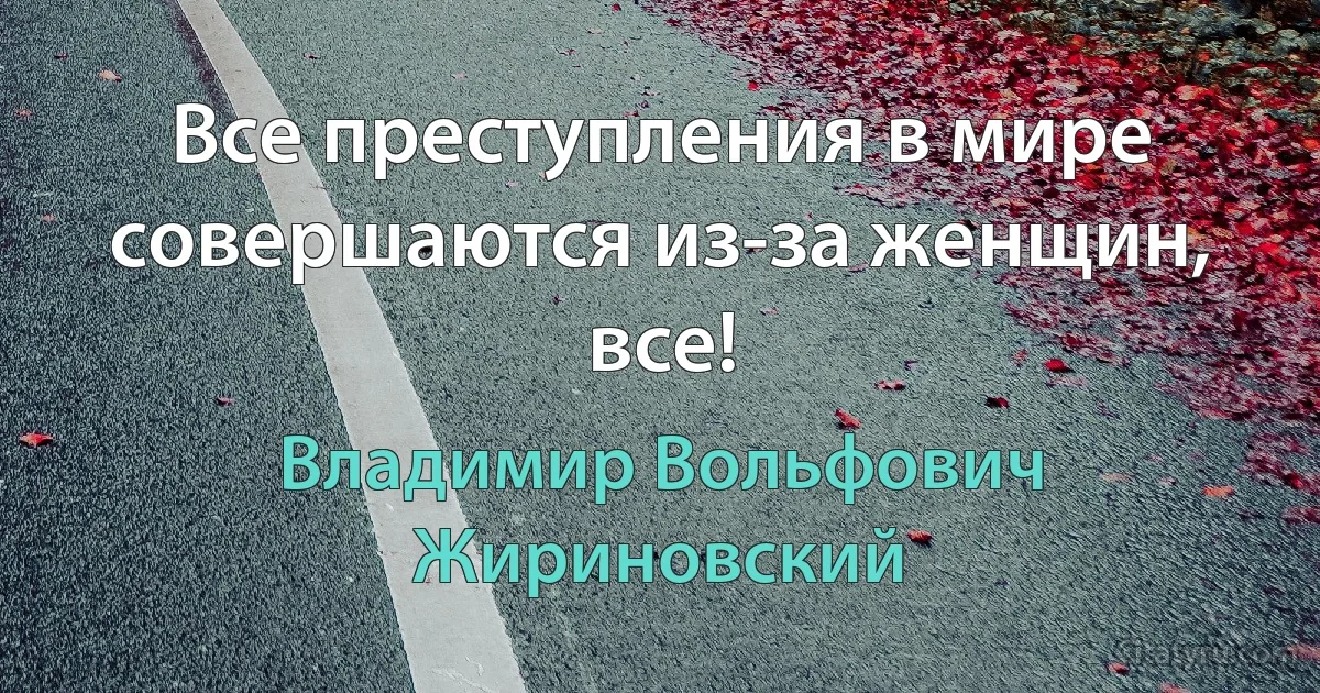 Все преступления в мире совершаются из-за женщин, все! (Владимир Вольфович Жириновский)