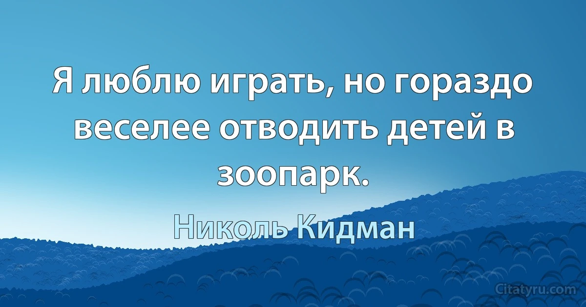 Я люблю играть, но гораздо веселее отводить детей в зоопарк. (Николь Кидман)