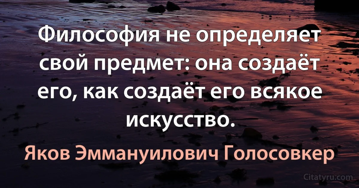 Философия не определяет свой предмет: она создаёт его, как создаёт его всякое искусство. (Яков Эммануилович Голосовкер)